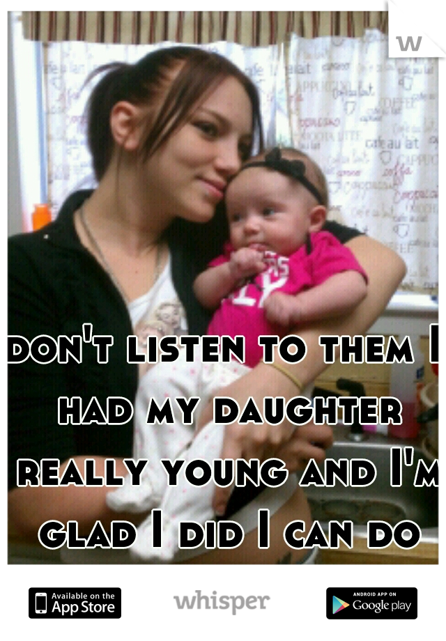 don't listen to them I had my daughter really young and I'm glad I did I can do so much more with her 