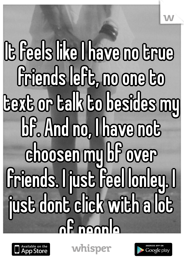 It feels like I have no true friends left, no one to text or talk to besides my bf. And no, I have not choosen my bf over friends. I just feel lonley. I just dont click with a lot of people.