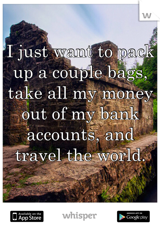 I just want to pack up a couple bags, take all my money out of my bank accounts, and travel the world.