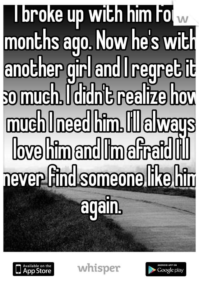 I broke up with him four months ago. Now he's with another girl and I regret it so much. I didn't realize how much I need him. I'll always love him and I'm afraid I'll never find someone like him again.
