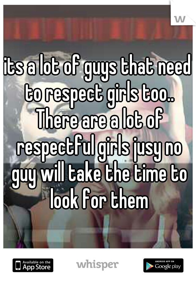 its a lot of guys that need to respect girls too.. There are a lot of respectful girls jusy no guy will take the time to look for them