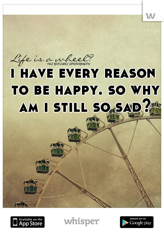i have every reason to be happy. so why am i still so sad?