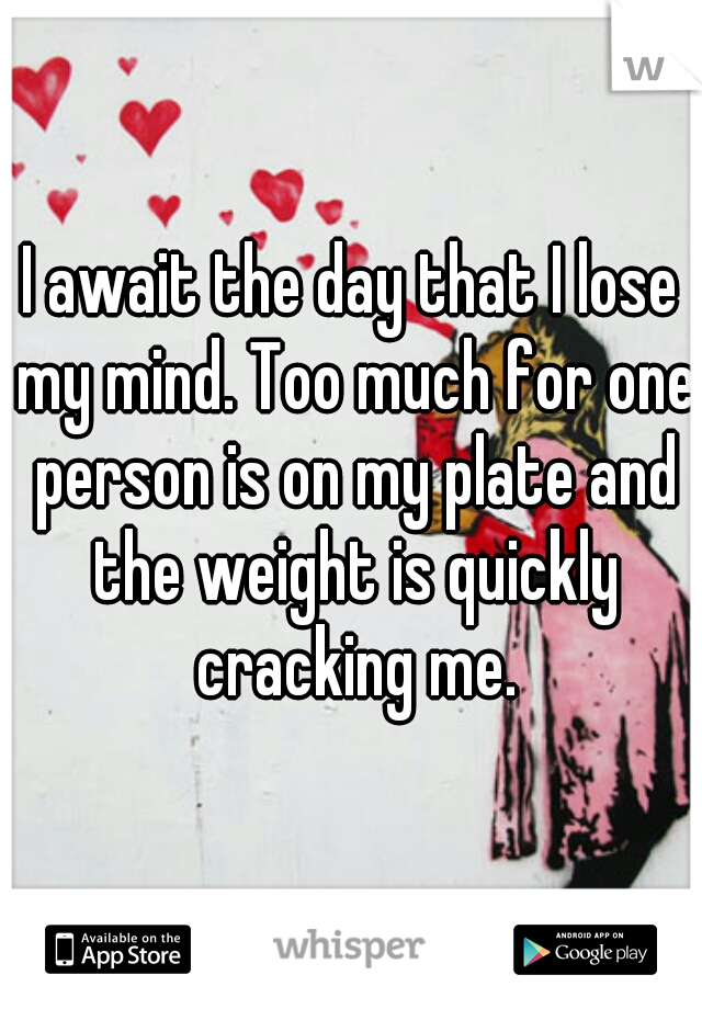 I await the day that I lose my mind. Too much for one person is on my plate and the weight is quickly cracking me.