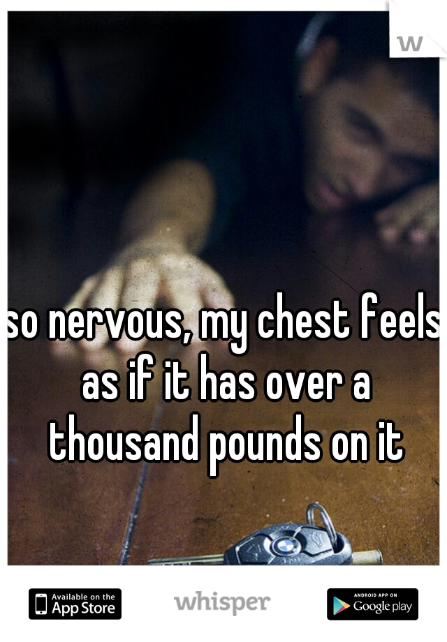 so nervous, my chest feels as if it has over a thousand pounds on it