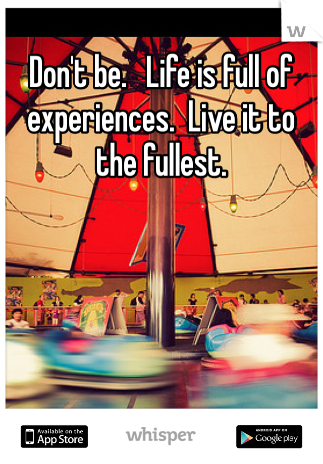 Don't be.   Life is full of experiences.  Live it to the fullest.  
