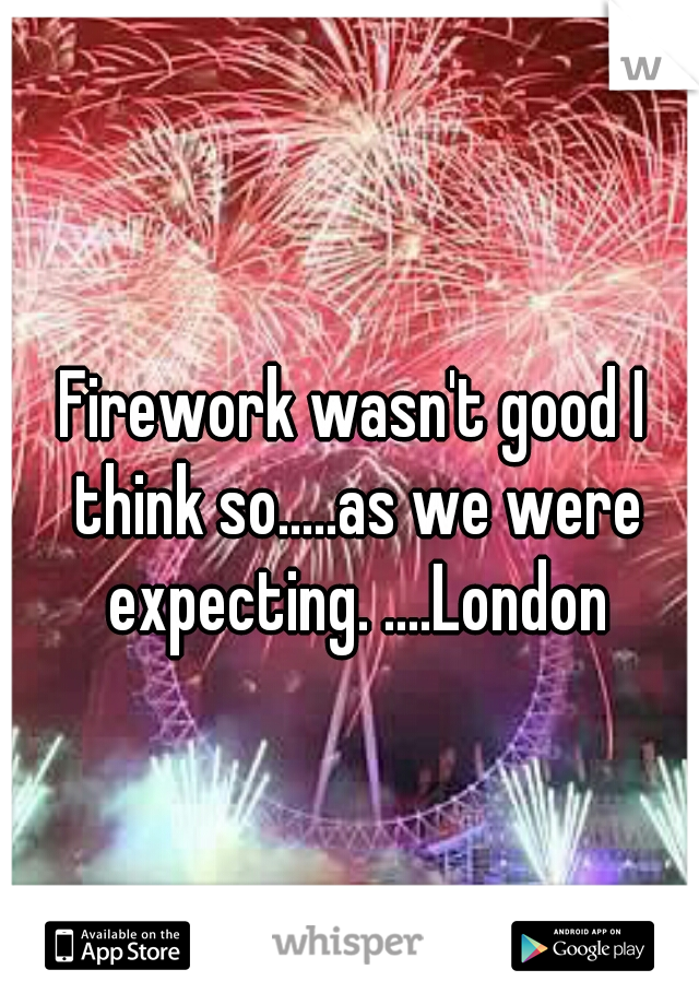 Firework wasn't good I think so.....as we were expecting. ....London