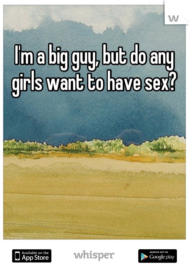I'm a big guy, but do any girls want to have sex?