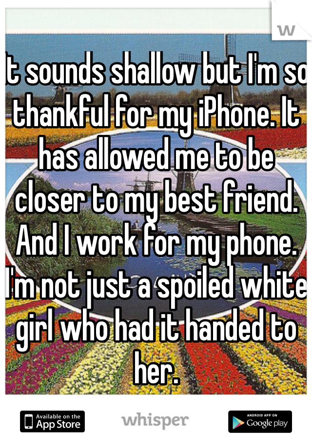 It sounds shallow but I'm so thankful for my iPhone. It has allowed me to be closer to my best friend.
And I work for my phone. I'm not just a spoiled white girl who had it handed to her.