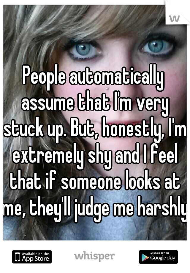 People automatically assume that I'm very stuck up. But, honestly, I'm extremely shy and I feel that if someone looks at me, they'll judge me harshly.