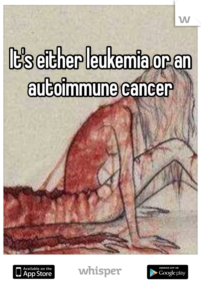 It's either leukemia or an autoimmune cancer