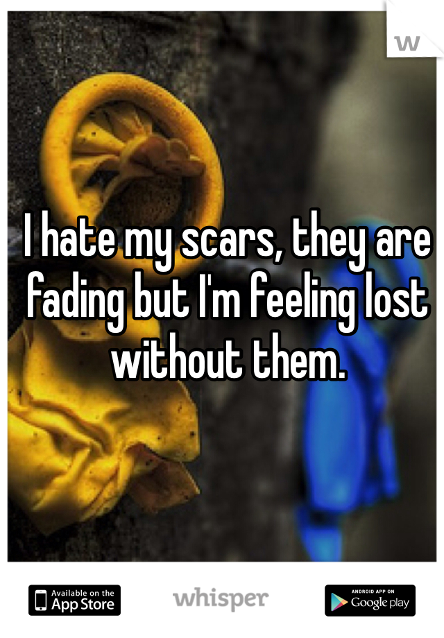 I hate my scars, they are fading but I'm feeling lost without them.