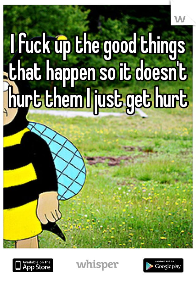 I fuck up the good things that happen so it doesn't hurt them I just get hurt 