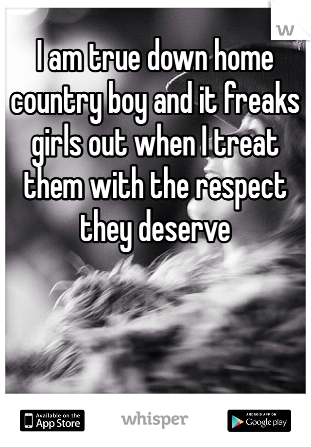 I am true down home country boy and it freaks girls out when I treat them with the respect they deserve 