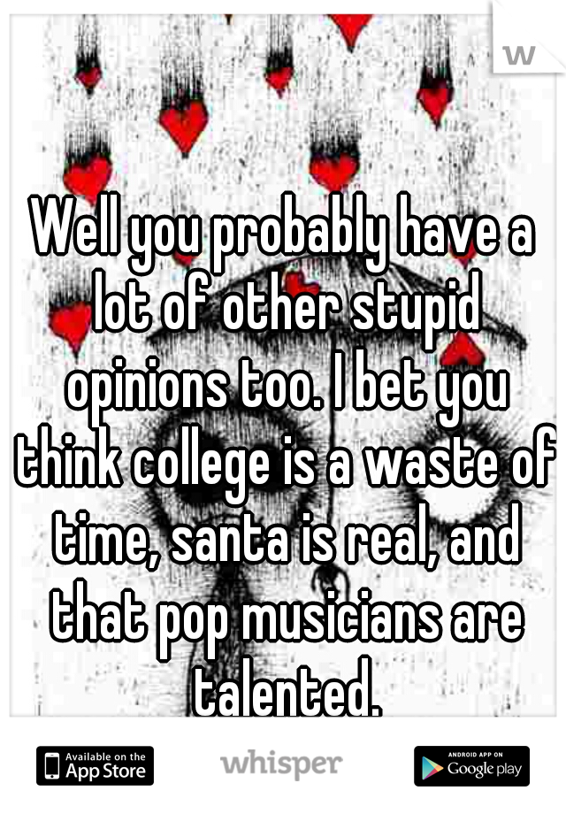 Well you probably have a lot of other stupid opinions too. I bet you think college is a waste of time, santa is real, and that pop musicians are talented.