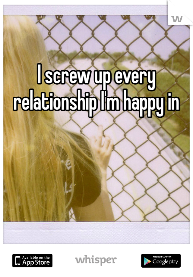 I screw up every relationship I'm happy in 