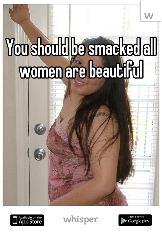 You should be smacked all women are beautiful