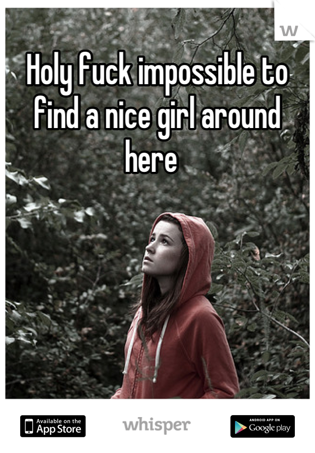 Holy fuck impossible to find a nice girl around here  