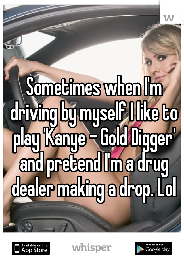 Sometimes when I'm driving by myself I like to play 'Kanye - Gold Digger' and pretend I'm a drug dealer making a drop. Lol