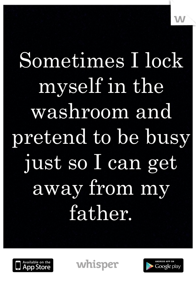 Sometimes I lock myself in the washroom and pretend to be busy just so I can get away from my father. 