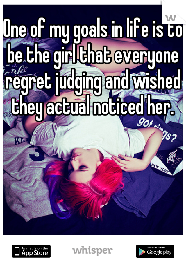 One of my goals in life is to be the girl that everyone regret judging and wished they actual noticed her.