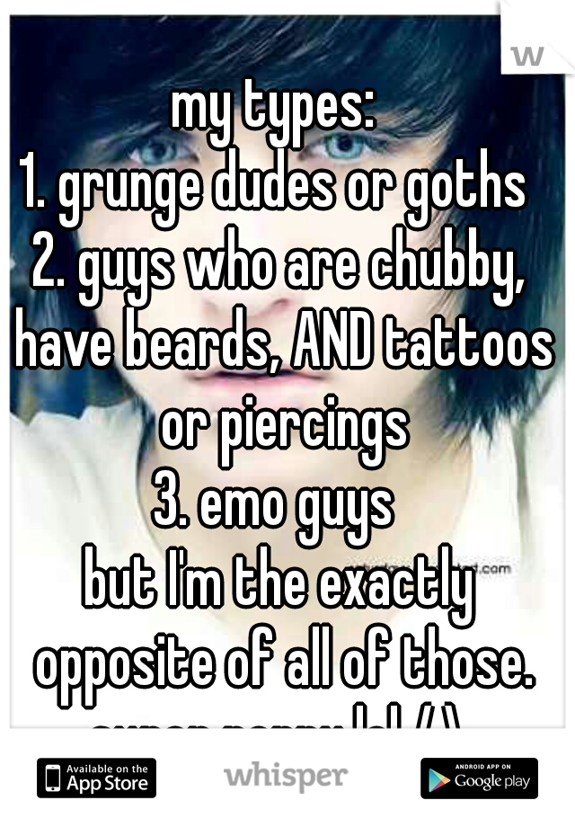 my types: 
1. grunge dudes or goths 
2. guys who are chubby, have beards, AND tattoos or piercings
3. emo guys 

but I'm the exactly opposite of all of those. super peppy lol /.\ 
 