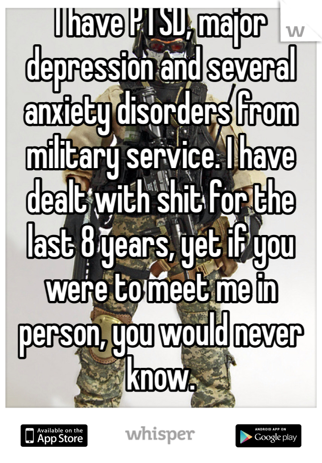 I have PTSD, major depression and several anxiety disorders from military service. I have dealt with shit for the last 8 years, yet if you were to meet me in person, you would never know. 