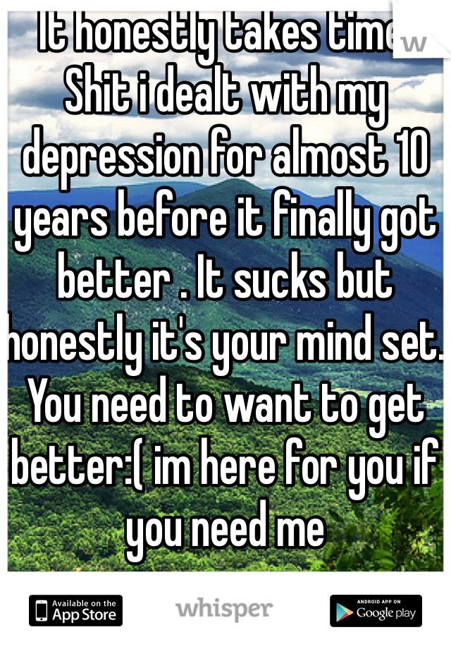 It honestly takes time. Shit i dealt with my depression for almost 10 years before it finally got better . It sucks but honestly it's your mind set. You need to want to get better:( im here for you if you need me