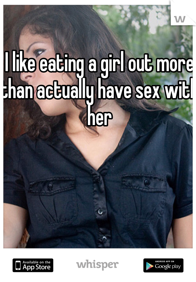 I like eating a girl out more than actually have sex with her 