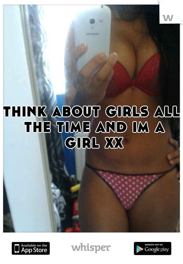 think about girls all the time and im a girl xx