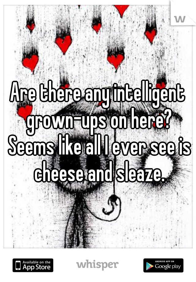 Are there any intelligent grown-ups on here? Seems like all I ever see is cheese and sleaze.