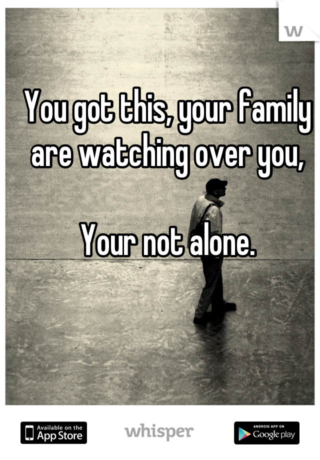 You got this, your family are watching over you, 

Your not alone.