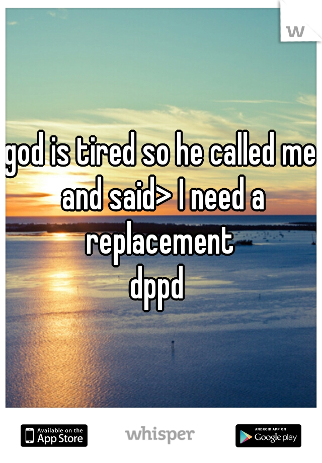 god is tired so he called me and said> I need a replacement 
dppd 