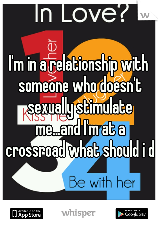 I'm in a relationship with someone who doesn't sexually stimulate me...and I'm at a crossroad what should i do