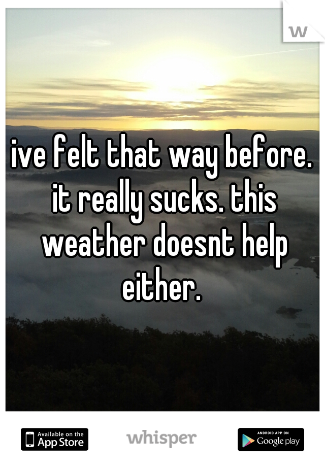 ive felt that way before. it really sucks. this weather doesnt help either. 