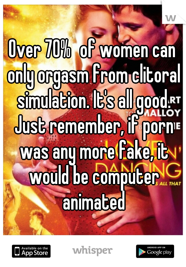 Over 70%	of women can only orgasm from clitoral simulation. It's all good. Just remember, if porn was any more fake, it would be computer animated