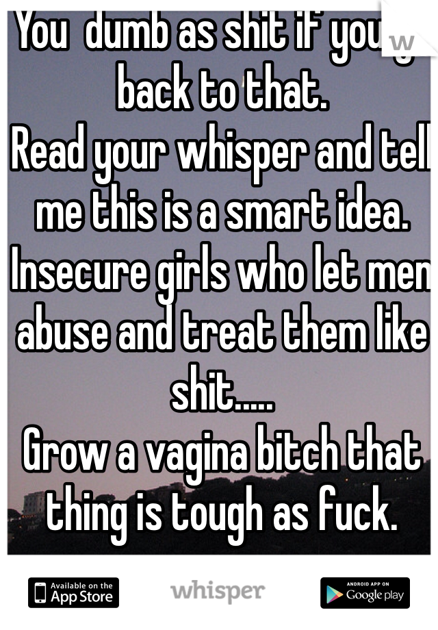 You  dumb as shit if you go back to that. 
Read your whisper and tell me this is a smart idea. 
Insecure girls who let men abuse and treat them like shit.....
Grow a vagina bitch that thing is tough as fuck. 