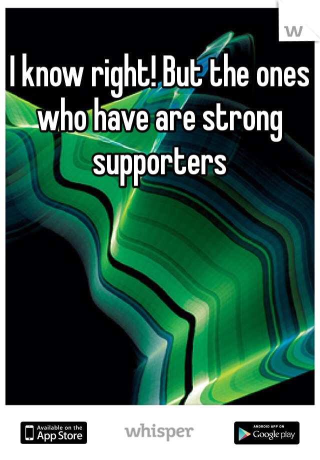 I know right! But the ones who have are strong supporters