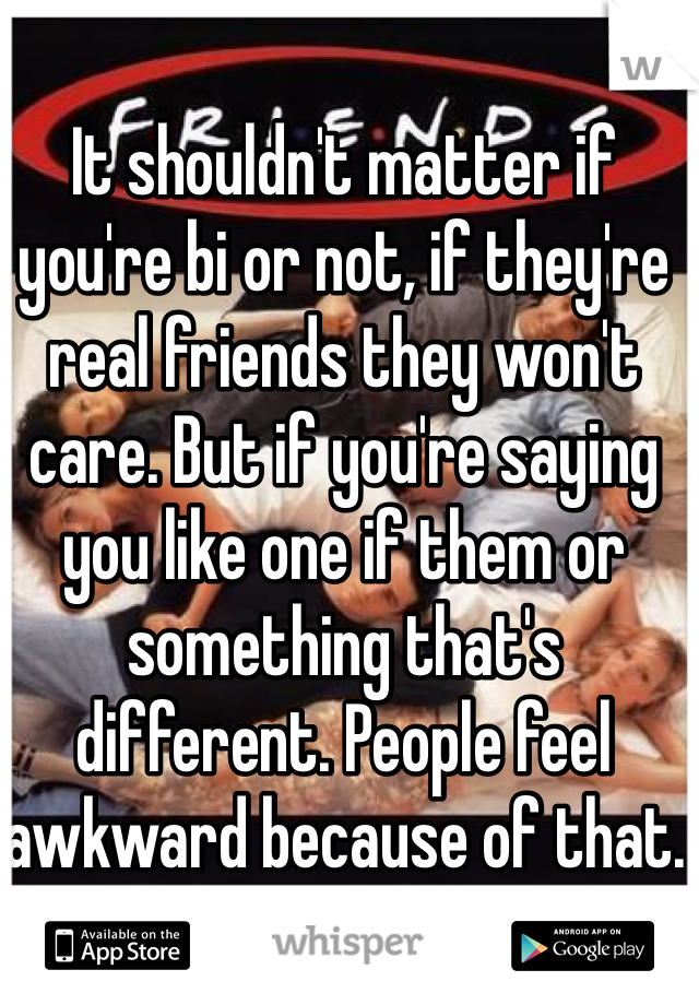 It shouldn't matter if you're bi or not, if they're real friends they won't care. But if you're saying you like one if them or something that's different. People feel awkward because of that.