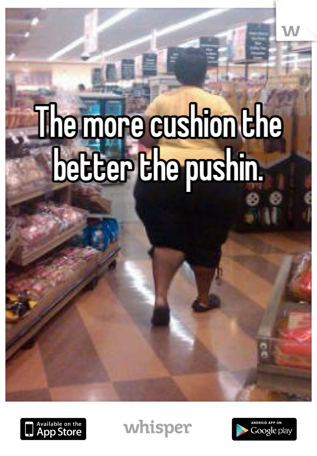 The more cushion the better the pushin.