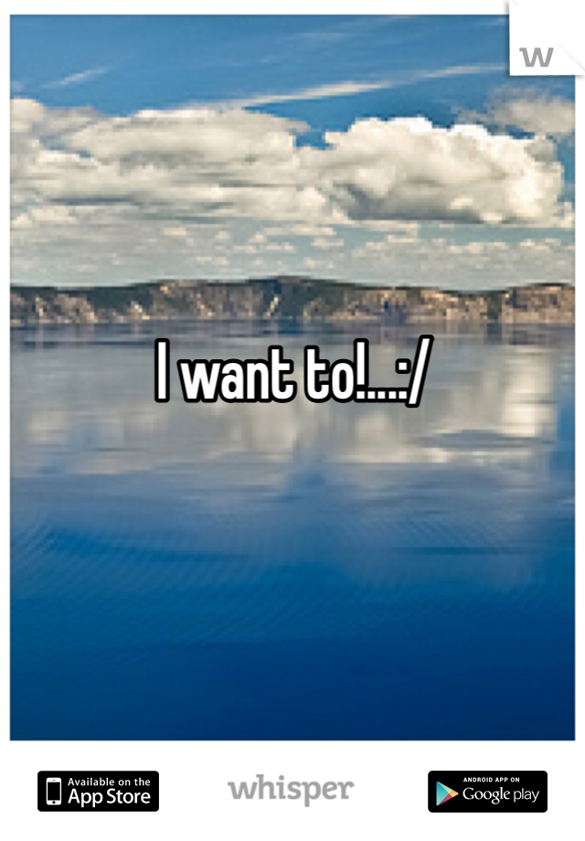 I want to!...:/