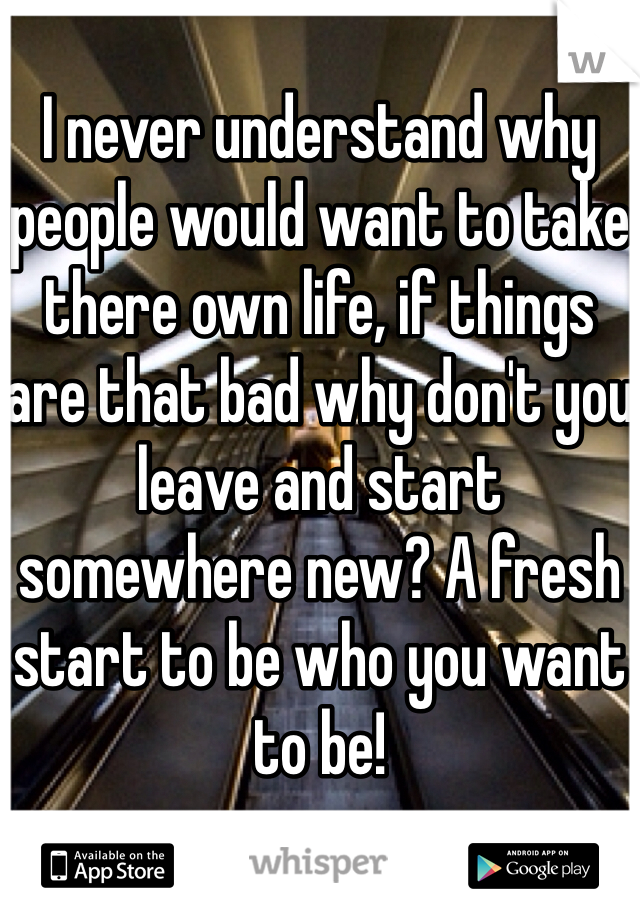 
I never understand why people would want to take there own life, if things are that bad why don't you leave and start somewhere new? A fresh start to be who you want to be!