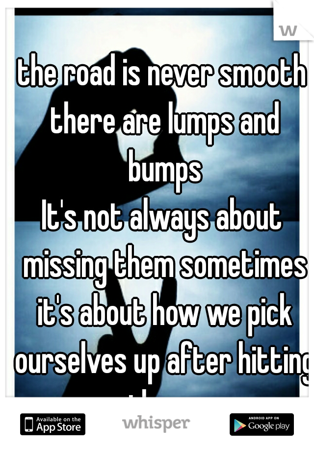 the road is never smooth there are lumps and
 bumps
It's not always about missing them sometimes it's about how we pick ourselves up after hitting them  