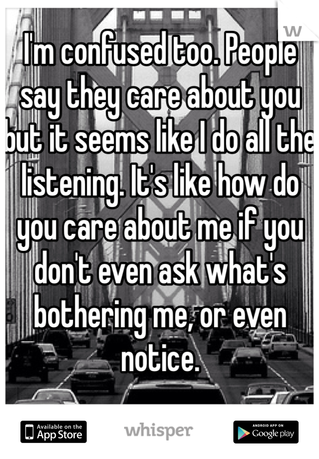 I'm confused too. People say they care about you but it seems like I do all the listening. It's like how do you care about me if you don't even ask what's bothering me, or even notice. 