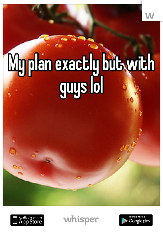 My plan exactly but with guys lol 