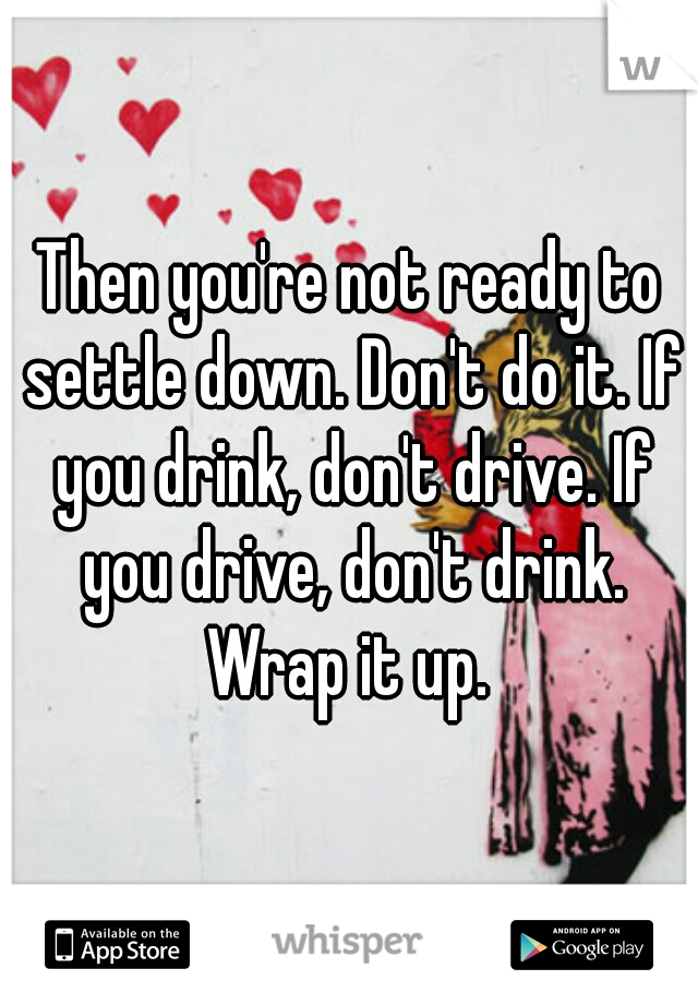 Then you're not ready to settle down. Don't do it. If you drink, don't drive. If you drive, don't drink. Wrap it up. 