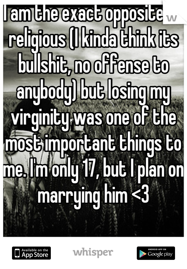 I am the exact opposite of religious (I kinda think its bullshit, no offense to anybody) but losing my virginity was one of the most important things to me. I'm only 17, but I plan on marrying him <3
