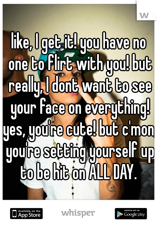 like, I get it! you have no one to flirt with you! but really, I dont want to see your face on everything! yes, you're cute! but c'mon, you're setting yourself up to be hit on ALL DAY. 