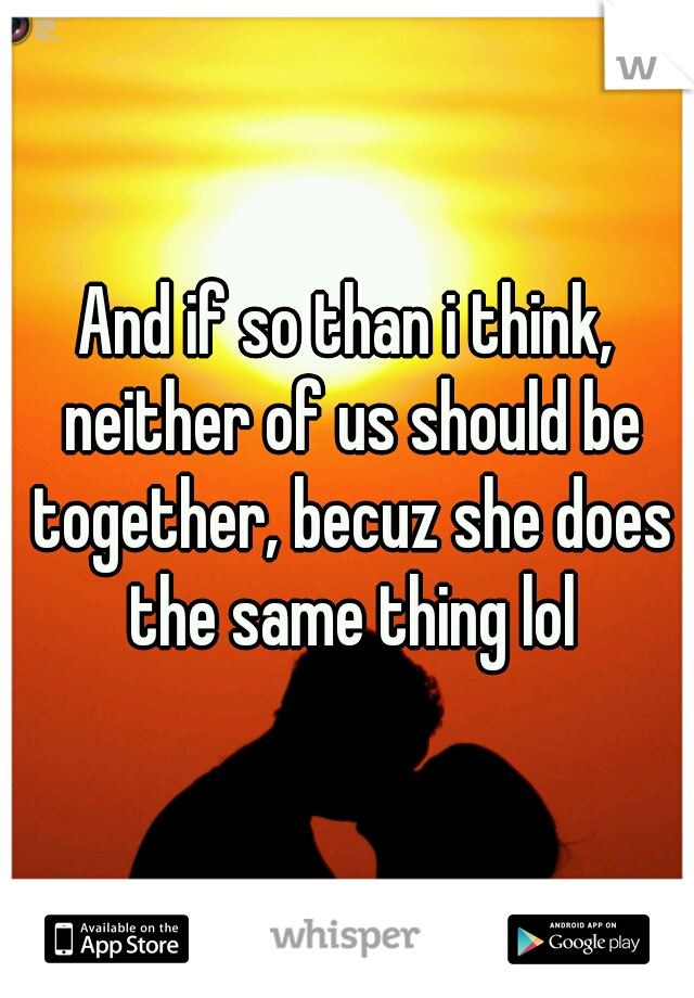 And if so than i think, neither of us should be together, becuz she does the same thing lol