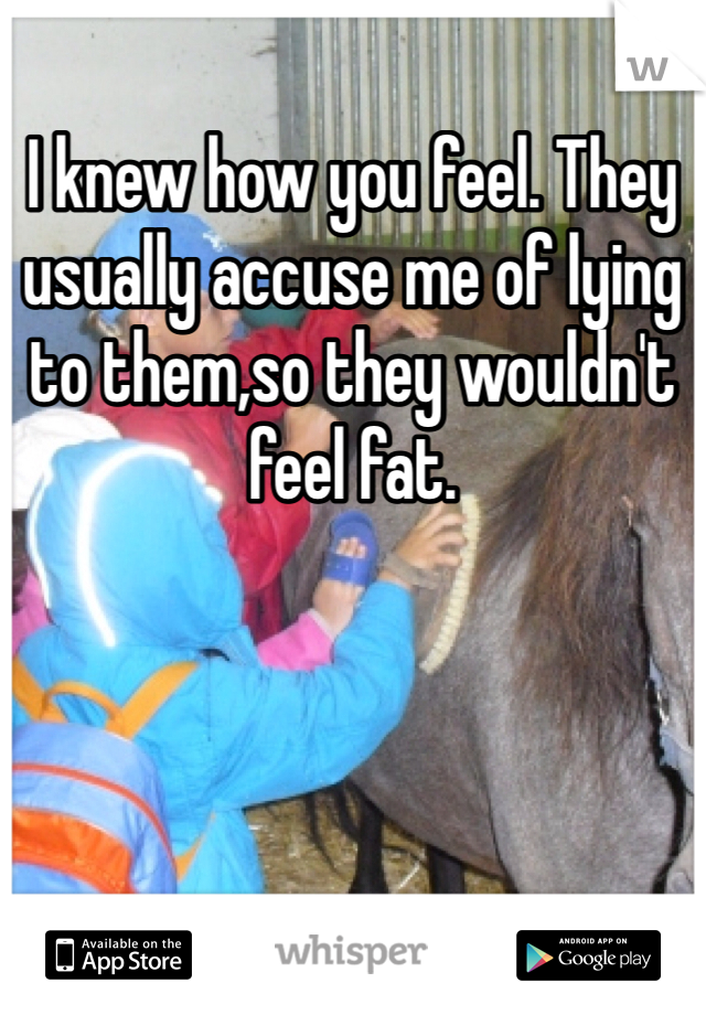 I knew how you feel. They usually accuse me of lying to them,so they wouldn't feel fat. 