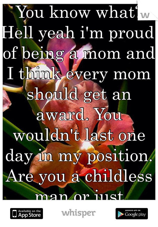 You know what? Hell yeah i'm proud of being a mom and I think every mom should get an award. You wouldn't last one day in my position. Are you a childless man or just ignorant?